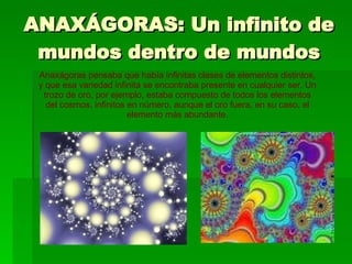 ANAXÁGORAS: Un infinito de mundos dentro de mundos Anaxágoras pensaba que había infinitas clases de elementos distintos, y que esa variedad infinita se encontraba presente en cualquier ser. Un trozo de oro, por ejemplo, estaba compuesto de todos los elementos del cosmos, infinitos en número, aunque el oro fuera, en su caso, el elemento más abundante. 