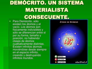 DEMÓCRITO. UN SISTEMA MATERIALISTA CONSECUENTE. Para Demócrito, sólo existen los átomos y el vacío. Los átomos son físicamente indivisibles y sólo se diferencian entre sí por su forma, tamaño y posición, no habiendo clases de átomos cualitativamente distintas. Existen infinitos átomos moviéndose desde siempre en el espacio infinito, creando y destruyendo infinitos mundos. 