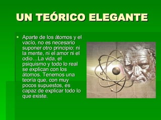 UN TEÓRICO ELEGANTE Aparte de los átomos y el vacío, no es necesario suponer otro principio: ni la mente, ni el amor ni el odio…La vida, el psiquismo y todo lo real se explican con los átomos. Tenemos una teoría que, con muy pocos supuestos, es capaz de explicar todo lo que existe. 