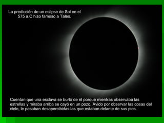 Cuentan que una esclava se burló de él porque mientras observaba las estrellas y miraba arriba se cayó en un pozo. Ávido por observar las cosas del cielo, le pasaban desapercibidas las que estaban delante de sus pies. La predicción de un eclipse de Sol en el 575 a.C hizo famoso a Tales. 