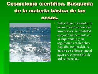 Cosmología científica. Búsqueda de la materia básica de las cosas. Tales llegó a formular la primera explicación del universo en su totalidad apoyada únicamente en la experiencia y en argumentos racionales. Aquella explicación se basaba en afirmar que el agua era el principio de todas las cosas. 