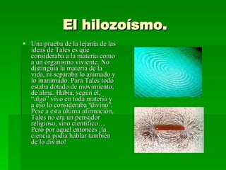 El hilozoísmo. Una prueba de la lejanía de las ideas de Tales es que consideraba a la materia como a un organismo viviente. No distinguía la materia de la vida, ni separaba lo animado y lo inanimado. Para Tales todo estaba dotado de movimiento, de alma. Había, según él, “algo” vivo en toda materia y  a eso lo consideraba “divino”. Pese a esta última afirmación, Tales no era un pensador religioso, sino científico…. Pero por aquel entonces ¡la ciencia podía hablar también de lo divino! 