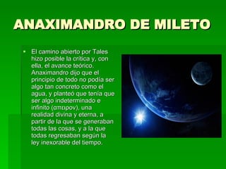 ANAXIMANDRO DE MILETO El camino abierto por Tales hizo posible la crítica y, con ella, el avance teórico. Anaximandro dijo que el principio de todo no podía ser algo tan concreto como el agua, y planteó que tenía que ser algo indeterminado e infinito ( απειρον ), una realidad divina y eterna, a partir de la que se generaban todas las cosas, y a la que todas regresaban según la ley inexorable del tiempo. 