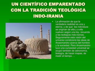 UN CIENTÍFICO EMPARENTADO CON LA TRADICIÓN TEOLÓGICA INDO-IRANIA La afirmación de que la verdadera realidad es una y eterna, y de que  los individuos se originan de ella y a ella vuelven según una ley, recuerda a las teologías indo-iranias. Seguramente esta visión del universo condicionó las ideas de Anaximandro acerca del hombre y la sociedad. Pero Anaximandro tuvo una curiosidad universal se ocupó también de astronomía, biología, de hacer mapas, de medir el tiempo…. 