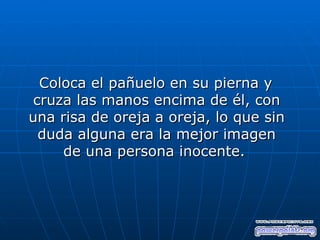 Coloca el pañuelo en su pierna y
 cruza las manos encima de él, con
una risa de oreja a oreja, lo que sin
  duda alguna era la mejor imagen
     de una persona inocente.
 