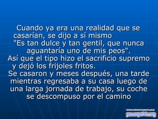 Cuando ya era una realidad que se
 casarían, se dijo a sí mismo
 "Es tan dulce y tan gentil, que nunca
     aguantaría uno de mis peos".
Así que el tipo hizo el sacrificio supremo
 y dejó los frijoles fritos.
Se casaron y meses después, una tarde
 mientras regresaba a su casa luego de
una larga jornada de trabajo, su coche
     se descompuso por el camino
 