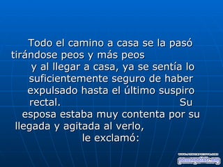 Todo el camino a casa se la pasó
tirándose peos y más peos
     y al llegar a casa, ya se sentía lo
    suficientemente seguro de haber
    expulsado hasta el último suspiro
    rectal.                          Su
   esposa estaba muy contenta por su
 llegada y agitada al verlo,
                 le exclamó:
 