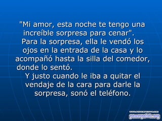 "Mi amor, esta noche te tengo una
  increíble sorpresa para cenar".
  Para la sorpresa, ella le vendó los
  ojos en la entrada de la casa y lo
acompañó hasta la silla del comedor,
donde lo sentó.
   Y justo cuando le iba a quitar el
   vendaje de la cara para darle la
      sorpresa, sonó el teléfono.
 