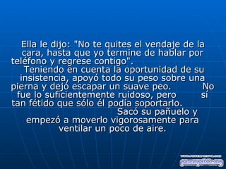 Ella le dijo: "No te quites el vendaje de la
   cara, hasta que yo termine de hablar por
teléfono y regrese contigo".
   Teniendo en cuenta la oportunidad de su
  insistencia, apoyó todo su peso sobre una
pierna y dejó escapar un suave peo.            No
 fue lo suficientemente ruidoso, pero         sí
tan fétido que sólo él podía soportarlo.
                           Sacó su pañuelo y
    empezó a moverlo vigorosamente para
             ventilar un poco de aire.
 