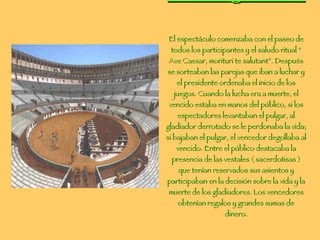 Los ludi gladiatori El espectáculo comenzaba con el paseo de todos los participantes y el saludo ritual “ Ave Caesar, morituri te salutant”. Después se sorteaban las parejas que iban a luchar y el presidente ordenaba el inicio de los juegos. Cuando la lucha era a muerte, el vencido estaba en manos del público, si los espectadores levantaban el pulgar, al gladiador derrotado se le perdonaba la vida; si bajaban el pulgar, el vencedor degollaba al vencido. Entre el público destacaba la presencia de las vestales ( sacerdotisas ) que tenían reservados sus asientos y participaban en la decisión sobre la vida y la muerte de los gladiadores. Los vencedores obtenían regalos y grandes sumas de dinero. 