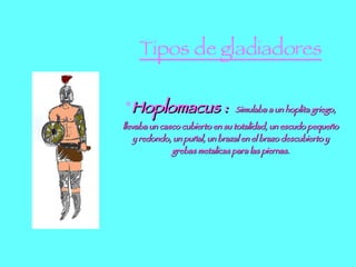 Tipos de gladiadores * Hoplomacus :  Simulaba a un hoplita griego, llevaba un casco cubierto en su totalidad, un escudo pequeño y redondo, un puñal, un brazal en el brazo descubierto y grebas metalicas para las piernas. 