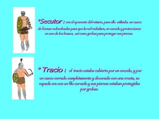 *Secutor :  era el oponente del retiario, para ello  utilizaba  un casco de formas redondeadas para que la red resbalara, un escudo y protecciones en uno de los brazos,  así como grebas para proteger sus piernas.  * Tracio :  el  tracio estaba cubierto por un escudo, y por un casco cerrado completamente y decorado con una cresta, su espada era con un filo curvado y sus piernas estaban protegidas por grebas. 
