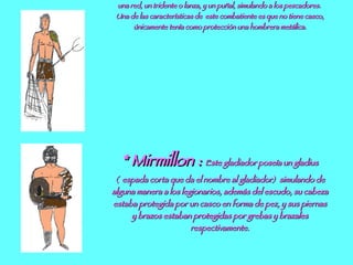 *Retiario :  es el más popular de los luchadores, sus armas eran  una red, un tridente o lanza, y un puñal, simulando a los pescadores.  Una de las características de  este combatiente es que no tiene casco, únicamente tenía como protección una hombrera metálica. * Mirmillon :  Este gladiador poseía un gladius (  espada corta que da el nombre al gladiador)  simulando de alguna manera a los legionarios, además del escudo, su cabeza estaba protegida por un casco en forma de pez, y sus piernas y brazos estaban protegidas por grebas y brazales respectivamente. 