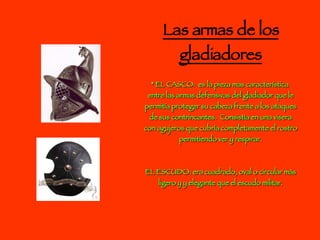 Las armas de los gladiadores * EL CASCO:  es la pieza mas característica  entre las armas defensivas del gladiador que le permitía proteger su cabeza frente a los ataques de sus contrincantes.  Consistía en una visera con agujeros que cubría completamente el rostro permitiendo ver y respirar. EL ESCUDO: era cuadrado, oval o circular más ligero y y elegante que el escudo militar. 