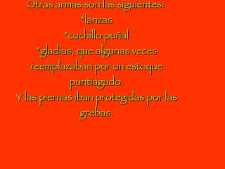 Otras armas son las siguientes:  *lanzas *cuchillo puñal *gladius, que algunas veces reemplazaban por un estoque puntiagudo. Y las piernas iban protegidas por las grebas. 