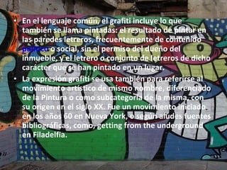 En el lenguaje común, el grafiti incluye lo que también se llama pintadas: el resultado de pintar en las paredes letreros, frecuentemente de contenido  político  o social, sin el permiso del dueño del inmueble, y el letrero o conjunto de letreros de dicho carácter que se han pintado en un lugar.  La expresión grafiti se usa también para referirse al movimiento artístico de mismo nombre, diferenciado de la Pintura o como subcategoría de la misma, con su origen en el siglo XX. Fue un movimiento iniciado en los años 60 en Nueva York, o según aludes fuentes bibliográficas, como, getting from the underground en Filadelfia. 