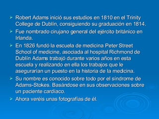 Robert Adams inició sus estudios en 1810 en el Trinity College de Dublín, consiguiendo su graduación en 1814. Fue nombrado cirujano general del ejército británico en Irlanda. En 1826 fundó la escuela de medicina Peter Street School of medicine, asociada al hospital Richmond de Dublín Adams trabajó durante varios años en esta escuela y realizando en ella los trabajos que le asegurarían un puesto en la historia de la medicina.  Su nombre es conocido sobre todo por el síndrome de Adams-Stokes. Basándose en sus observaciones sobre un paciente cardíaco. Ahora veréis unas fotografías de él. 