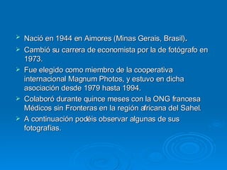 Nació en 1944 en Aimores (Minas Gerais, Brasil) . Cambió su carrera de economista por la de fotógrafo en 1973.  Fue elegido como miembro de la cooperativa internacional Magnum Photos, y estuvo en dicha asociación desde 1979 hasta 1994.  Colaboró durante quince meses con la ONG francesa Médicos sin Fronteras en la región africana del Sahel. A continuación podéis observar algunas de sus fotografías. 
