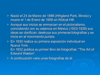 Nació el 24 de Marzo de 1886 (Hihgland Park, Illinois) y muere el 1 de Enero de 1958 en Widcat Hill. Aunque sus inicios se enmarcan en el pictorialismo, coincidiendo con su estancia en México (1923-1926) sus ideas se clarifican; destruye sus primeras fotografías y se inicia en el movimiento purista. En 1930 realiza su primera exposición individual en Nueva York. En 1932 publica su primer libro de fotografías: "The Art of Edward Weston”. A continuación veris unas fotografías de él. 