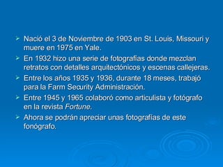 Nació el 3 de Noviembre de 1903 en St. Louis, Missouri y muere en 1975 en Yale. En 1932 hizo una serie de fotografías donde mezclan retratos con detalles arquitectónicos y escenas callejeras. Entre los años 1935 y 1936, durante 18 meses, trabajó para la Farm Security Administración. Entre 1945 y 1965 colaboró como articulista y fotógrafo en la revista  Fortune . Ahora se podrán apreciar unas fotografías de este fonógrafo. 