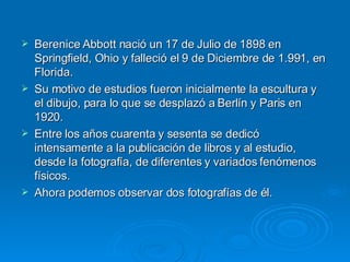 Berenice Abbott nació un 17 de Julio de 1898 en Springfield, Ohio y falleció el 9 de Diciembre de 1.991, en Florida.  Su motivo de estudios fueron inicialmente la escultura y el dibujo, para lo que se desplazó a Berlín y Paris en 1920. Entre los años cuarenta y sesenta se dedicó intensamente a la publicación de libros y al estudio, desde la fotografía, de diferentes y variados fenómenos físicos. Ahora podemos observar dos fotografías de él. 