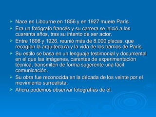 Nace en Libourne en 1856 y en 1927 muere París. Era un fotógrafo francés y su carrera se inició a los cuarenta años, tras su intento de ser actor. Entre 1898 y 1926, reunió más de 8.000 placas, que recogían la arquitectura y la vida de los barrios de París.  Su estilo se basa en un lenguaje testimonial y documental en el que las imágenes, carentes de experimentación técnica, transmiten de forma sugerente una fácil comunicación.  Su obra fue reconocida en la década de los veinte por el movimiento surrealista.  Ahora podemos observar fotografías de él. 