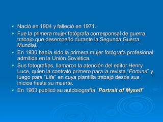 Nació en 1904 y falleció en 1971. Fue la primera mujer fotógrafa corresponsal de guerra, trabajo que desempeñó durante la Segunda Guerra Mundial.  En 1930 había sido la primera mujer fotógrafa profesional admitida en la Unión Soviética.  Sus fotografías, llamaron la atención del editor Henry Luce, quien la contrató primero para la revista “ Fortune ” y luego para “ Life ” en cuya plantilla trabajó desde sus inicios hasta su muerte.  En 1963 publicó su autobiografía “ Portrait of Myself ”  