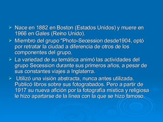 Nace en 1882 en Boston (Estados Unidos) y muere en 1966 en Gales (Reino Unido). Miembro del grupo "Photo-Secession desde1904, optó por retratar la ciudad a diferencia de otros de los componentes del grupo,  La variedad de su temática animó las actividades del grupo Secession durante sus primeros años, a pesar de sus constantes viajes a Inglaterra. Utilizó una visión abstracta, nunca antes utilizada. Publicó libros sobre sus fotograbados. Pero a partir de 1917 su nueva afición por la fotografía mística y religiosa le hizo apartarse de la línea con la que se hizo famoso. 