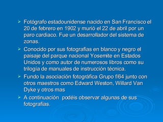 Fotógrafo estadounidense nacido en San Francisco el 20 de febrero en 1902 y murió el 22 de abril por un paro cardiaco. Fue un desarrollador del sistema de zonas. Conocido por sus fotografías en blanco y negro el paisaje del parque nacional Yosemite en Estados Unidos y como autor de numerosos libros como su trilogía de manuales de instrucción técnica.  Fundo la asociación fotográfica Grupo f/64 junto con otros maestros como Edward Weston, Willard Van Dyke y otros mas A continuación  podéis observar algunas de sus fotografías. 