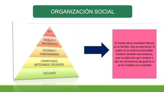 ORGANIZACIÓN SOCIAL
El núcleo de la sociedad hebrea
es la familia. Esta es patriarcal. El
padre es la máxima autoridad.
Existían también los esclavos;
que se obtenían por compra o
por ser prisioneros de guerra; o
se los trataba con crueldad
 