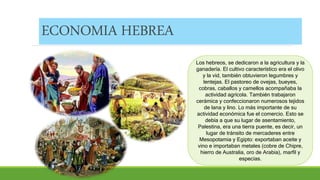 ECONOMIA HEBREA
Los hebreos, se dedicaron a la agricultura y la
ganadería. El cultivo característico era el olivo
y la vid, también obtuvieron legumbres y
lentejas. El pastoreo de ovejas, bueyes,
cobras, caballos y camellos acompañaba la
actividad agrícola. También trabajaron
cerámica y confeccionaron numerosos tejidos
de lana y lino. Lo más importante de su
actividad económica fue el comercio. Esto se
debía a que su lugar de asentamiento,
Palestina, era una tierra puente, es decir, un
lugar de tránsito de mercaderes entre
Mesopotamia y Egipto: exportaban aceite y
vino e importaban metales (cobre de Chipre,
hierro de Australia, oro de Arabia), marfil y
especias.
 