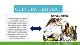 CULTURA HEBREA
La religión monoteísta (creencia
en un solo Dios: Yahveh o
Jehová): El pueblo hebreo tuvo la
convicción de creer en un solo
dios universal, Jehová, creador
de todas las cosas. Esto fue
producto de una larga evolución
religiosa, cristalizada por Moisés,
quien impulso vigorosamente el
monoteísmo durante los 40 años
de vida errante a través del
desierto, luego del éxodo.
 