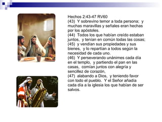 Hechos 2:43-47 RV60 (43)  Y sobrevino temor a toda persona;  y muchas maravillas y señales eran hechas por los apóstoles. (44)  Todos los que habían creído estaban juntos,  y tenían en común todas las cosas; (45)  y vendían sus propiedades y sus bienes,  y lo repartían a todos según la necesidad de cada uno. (46)  Y perseverando unánimes cada día en el templo,  y partiendo el pan en las casas,  comían juntos con alegría y sencillez de corazón, (47)  alabando a Dios,  y teniendo favor con todo el pueblo.  Y el Señor añadía cada día a la iglesia los que habían de ser salvos. 