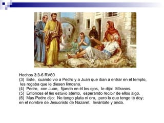 Hechos 3:3-6 RV60 (3)  Este,  cuando vio a Pedro y a Juan que iban a entrar en el templo,  les rogaba que le diesen limosna. (4)  Pedro,  con Juan,  fijando en él los ojos,  le dijo:  Míranos. (5)  Entonces él les estuvo atento,  esperando recibir de ellos algo. (6)  Mas Pedro dijo:  No tengo plata ni oro,  pero lo que tengo te doy;  en el nombre de Jesucristo de Nazaret,  levántate y anda. 
