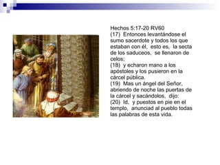 Hechos 5:17-20 RV60 (17)  Entonces levantándose el sumo sacerdote y todos los que estaban con él,  esto es,  la secta de los saduceos,  se llenaron de celos; (18)  y echaron mano a los apóstoles y los pusieron en la cárcel pública. (19)  Mas un ángel del Señor,  abriendo de noche las puertas de la cárcel y sacándolos,  dijo: (20)  Id,  y puestos en pie en el templo,  anunciad al pueblo todas las palabras de esta vida. 