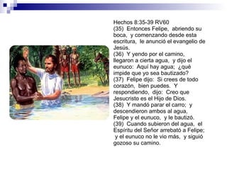 Hechos 8:35-39 RV60 (35)  Entonces Felipe,  abriendo su boca,  y comenzando desde esta escritura,  le anunció el evangelio de Jesús. (36)  Y yendo por el camino,  llegaron a cierta agua,  y dijo el eunuco:  Aquí hay agua;  ¿qué impide que yo sea bautizado? (37)  Felipe dijo:  Si crees de todo corazón,  bien puedes.  Y respondiendo,  dijo:  Creo que Jesucristo es el Hijo de Dios. (38)  Y mandó parar el carro;  y descendieron ambos al agua,  Felipe y el eunuco,  y le bautizó. (39)  Cuando subieron del agua,  el Espíritu del Señor arrebató a Felipe;  y el eunuco no le vio más,  y siguió gozoso su camino. 