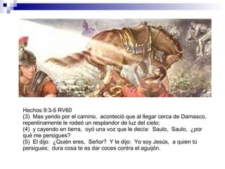 Hechos 9:3-5 RV60 (3)  Mas yendo por el camino,  aconteció que al llegar cerca de Damasco,  repentinamente le rodeó un resplandor de luz del cielo; (4)  y cayendo en tierra,  oyó una voz que le decía:  Saulo,  Saulo,  ¿por qué me persigues? (5)  El dijo:  ¿Quién eres,  Señor?  Y le dijo:  Yo soy Jesús,  a quien tú persigues;  dura cosa te es dar coces contra el aguijón. 