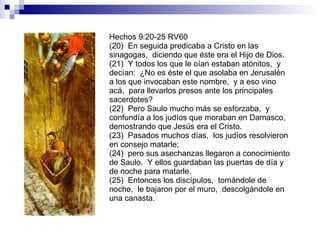 Hechos 9:20-25 RV60 (20)  En seguida predicaba a Cristo en las sinagogas,  diciendo que éste era el Hijo de Dios. (21)  Y todos los que le oían estaban atónitos,  y decían:  ¿No es éste el que asolaba en Jerusalén a los que invocaban este nombre,  y a eso vino acá,  para llevarlos presos ante los principales sacerdotes? (22)  Pero Saulo mucho más se esforzaba,  y confundía a los judíos que moraban en Damasco,  demostrando que Jesús era el Cristo. (23)  Pasados muchos días,  los judíos resolvieron en consejo matarle; (24)  pero sus asechanzas llegaron a conocimiento de Saulo.  Y ellos guardaban las puertas de día y de noche para matarle. (25)  Entonces los discípulos,  tomándole de noche,  le bajaron por el muro,  descolgándole en una canasta. 
