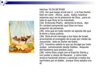 Hechos 10:33-38 RV60 (33)  Así que luego envié por ti;  y tú has hecho bien en venir.  Ahora,  pues,  todos nosotros estamos aquí en la presencia de Dios,  para oír todo lo que Dios te ha mandado. (34)  Entonces Pedro,  abriendo la boca,  dijo:  En verdad comprendo que Dios no hace acepción de personas, (35)  sino que en toda nación se agrada del que le teme y hace justicia. (36)  Dios envió mensaje a los hijos de Israel,  anunciando el evangelio de la paz por medio de Jesucristo;  éste es Señor de todos. (37)  Vosotros sabéis lo que se divulgó por toda Judea,  comenzando desde Galilea,  después del bautismo que predicó Juan: (38)  cómo Dios ungió con el Espíritu Santo y con poder a Jesús de Nazaret,  y cómo éste anduvo haciendo bienes y sanando a todos los oprimidos por el diablo,  porque Dios estaba con él. 