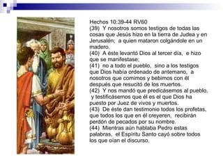 Hechos 10:39-44 RV60 (39)  Y nosotros somos testigos de todas las cosas que Jesús hizo en la tierra de Judea y en Jerusalén;  a quien mataron colgándole en un madero. (40)  A éste levantó Dios al tercer día,  e hizo que se manifestase; (41)  no a todo el pueblo,  sino a los testigos que Dios había ordenado de antemano,  a nosotros que comimos y bebimos con él después que resucitó de los muertos. (42)  Y nos mandó que predicásemos al pueblo,  y testificásemos que él es el que Dios ha puesto por Juez de vivos y muertos. (43)  De éste dan testimonio todos los profetas,  que todos los que en él creyeren,  recibirán perdón de pecados por su nombre. (44)  Mientras aún hablaba Pedro estas palabras,  el Espíritu Santo cayó sobre todos los que oían el discurso. 