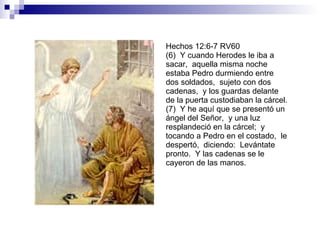 Hechos 12:6-7 RV60 (6)  Y cuando Herodes le iba a sacar,  aquella misma noche estaba Pedro durmiendo entre dos soldados,  sujeto con dos cadenas,  y los guardas delante de la puerta custodiaban la cárcel. (7)  Y he aquí que se presentó un ángel del Señor,  y una luz resplandeció en la cárcel;  y tocando a Pedro en el costado,  le despertó,  diciendo:  Levántate pronto.  Y las cadenas se le cayeron de las manos. 