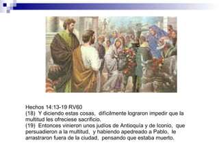 Hechos 14:13-19 RV60 (18)  Y diciendo estas cosas,  difícilmente lograron impedir que la multitud les ofreciese sacrificio. (19)  Entonces vinieron unos judíos de Antioquía y de Iconio,  que persuadieron a la multitud,  y habiendo apedreado a Pablo,  le arrastraron fuera de la ciudad,  pensando que estaba muerto. 