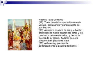 Hechos 19:18-20 RV60 (18)  Y muchos de los que habían creído venían,  confesando y dando cuenta de sus hechos. (19)  Asimismo muchos de los que habían practicado la magia trajeron los libros y los quemaron delante de todos;  y hecha la cuenta de su precio,  hallaron que era cincuenta mil piezas de plata. (20)  Así crecía y prevalecía poderosamente la palabra del Señor. 