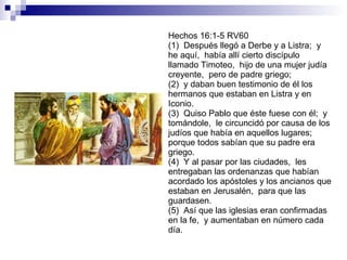 Hechos 16:1-5 RV60 (1)  Después llegó a Derbe y a Listra;  y he aquí,  había allí cierto discípulo llamado Timoteo,  hijo de una mujer judía creyente,  pero de padre griego; (2)  y daban buen testimonio de él los hermanos que estaban en Listra y en Iconio. (3)  Quiso Pablo que éste fuese con él;  y tomándole,  le circuncidó por causa de los judíos que había en aquellos lugares;  porque todos sabían que su padre era griego. (4)  Y al pasar por las ciudades,  les entregaban las ordenanzas que habían acordado los apóstoles y los ancianos que estaban en Jerusalén,  para que las guardasen. (5)  Así que las iglesias eran confirmadas en la fe,  y aumentaban en número cada día. 