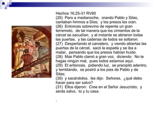 Hechos 16:25-31 RV60 (25)  Pero a medianoche,  orando Pablo y Silas,  cantaban himnos a Dios;  y los presos los oían. (26)  Entonces sobrevino de repente un gran terremoto,  de tal manera que los cimientos de la cárcel se sacudían;  y al instante se abrieron todas las puertas,  y las cadenas de todos se soltaron. (27)  Despertando el carcelero,  y viendo abiertas las puertas de la cárcel,  sacó la espada y se iba a matar,  pensando que los presos habían huido. (28)  Mas Pablo clamó a gran voz,  diciendo:  No te hagas ningún mal,  pues todos estamos aquí. (29)  El entonces,  pidiendo luz,  se precipitó adentro,  y temblando,  se postró a los pies de Pablo y de Silas; (30)  y sacándolos,  les dijo:  Señores,  ¿qué debo hacer para ser salvo? (31)  Ellos dijeron:  Cree en el Señor Jesucristo,  y serás salvo,  tú y tu casa. . 