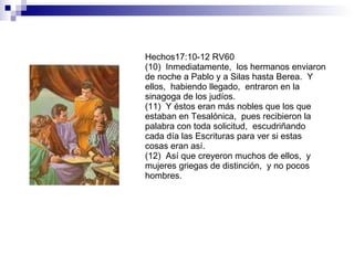 Hechos17:10-12 RV60 (10)  Inmediatamente,  los hermanos enviaron de noche a Pablo y a Silas hasta Berea.  Y ellos,  habiendo llegado,  entraron en la sinagoga de los judíos. (11)  Y éstos eran más nobles que los que estaban en Tesalónica,  pues recibieron la palabra con toda solicitud,  escudriñando cada día las Escrituras para ver si estas cosas eran así. (12)  Así que creyeron muchos de ellos,  y mujeres griegas de distinción,  y no pocos hombres. 