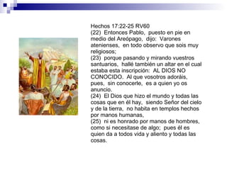 Hechos 17:22-25 RV60 (22)  Entonces Pablo,  puesto en pie en medio del Areópago,  dijo:  Varones atenienses,  en todo observo que sois muy religiosos; (23)  porque pasando y mirando vuestros santuarios,  hallé también un altar en el cual estaba esta inscripción:  AL DIOS NO CONOCIDO.  Al que vosotros adoráis,  pues,  sin conocerle,  es a quien yo os anuncio. (24)  El Dios que hizo el mundo y todas las cosas que en él hay,  siendo Señor del cielo y de la tierra,  no habita en templos hechos por manos humanas, (25)  ni es honrado por manos de hombres,  como si necesitase de algo;  pues él es quien da a todos vida y aliento y todas las cosas. 