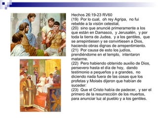 Hechos 26:19-23 RV60 (19)  Por lo cual,  oh rey Agripa,  no fui rebelde a la visión celestial, (20)  sino que anuncié primeramente a los que están en Damasco,  y Jerusalén,  y por toda la tierra de Judea,  y a los gentiles,  que se arrepintiesen y se convirtiesen a Dios,  haciendo obras dignas de arrepentimiento. (21)  Por causa de esto los judíos,  prendiéndome en el templo,  intentaron matarme. (22)  Pero habiendo obtenido auxilio de Dios,  persevero hasta el día de hoy,  dando testimonio a pequeños y a grandes,  no diciendo nada fuera de las cosas que los profetas y Moisés dijeron que habían de suceder: (23)  Que el Cristo había de padecer,  y ser el primero de la resurrección de los muertos,  para anunciar luz al pueblo y a los gentiles. 