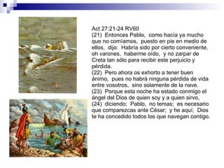 Act 27:21-24 RV60 (21)  Entonces Pablo,  como hacía ya mucho que no comíamos,  puesto en pie en medio de ellos,  dijo:  Habría sido por cierto conveniente,  oh varones,  haberme oído,  y no zarpar de Creta tan sólo para recibir este perjuicio y pérdida. (22)  Pero ahora os exhorto a tener buen ánimo,  pues no habrá ninguna pérdida de vida entre vosotros,  sino solamente de la nave. (23)  Porque esta noche ha estado conmigo el ángel del Dios de quien soy y a quien sirvo, (24)  diciendo:  Pablo,  no temas;  es necesario que comparezcas ante César;  y he aquí,  Dios te ha concedido todos los que navegan contigo. 