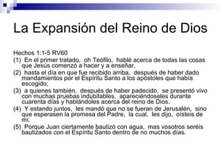 La Expansión del Reino de Dios  Hechos 1:1-5 RV60 (1)  En el primer tratado,  oh Teófilo,  hablé acerca de todas las cosas que Jesús comenzó a hacer y a enseñar, (2)  hasta el día en que fue recibido arriba,  después de haber dado mandamientos por el Espíritu Santo a los apóstoles que había escogido; (3)  a quienes también,  después de haber padecido,  se presentó vivo con muchas pruebas indubitables,  apareciéndoseles durante cuarenta días y hablándoles acerca del reino de Dios. (4)  Y estando juntos,  les mandó que no se fueran de Jerusalén,  sino que esperasen la promesa del Padre,  la cual,  les dijo,  oísteis de mí. (5)  Porque Juan ciertamente bautizó con agua,  mas vosotros seréis bautizados con el Espíritu Santo dentro de no muchos días. 